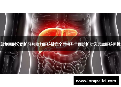 尊龙凯时公司护肝片助力肝脏健康全面提升全面防护助您远离肝脏困扰