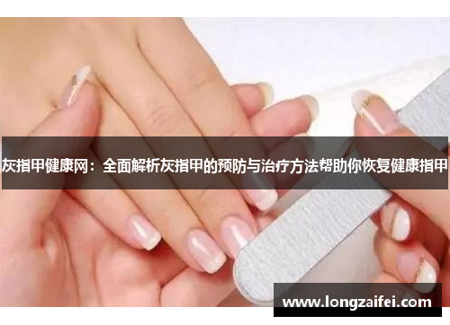 灰指甲健康网：全面解析灰指甲的预防与治疗方法帮助你恢复健康指甲