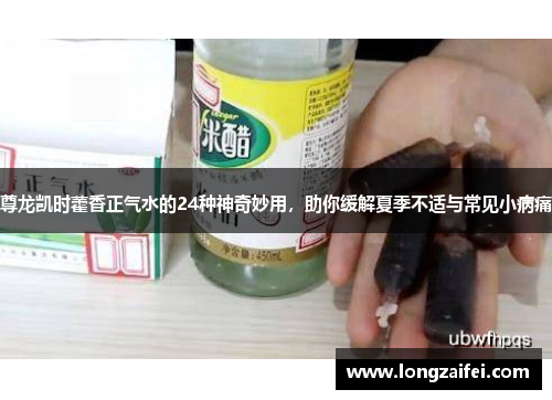 尊龙凯时藿香正气水的24种神奇妙用,助你缓解夏季不适与常见小病痛 尊龙凯时藿香正气水的24种神奇妙用,助你缓解夏季不适与常见小病痛