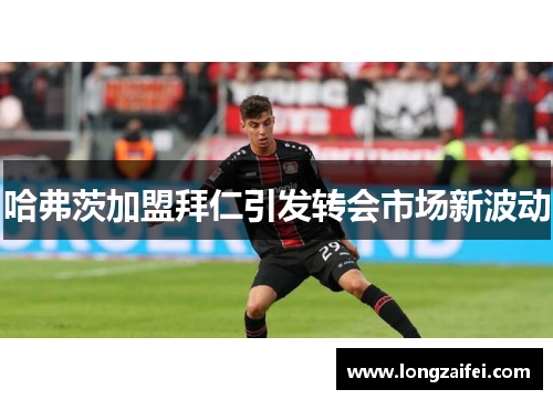 哈弗茨加盟拜仁引发转会市场新波动 哈弗茨加盟拜仁引发转会市场新波动